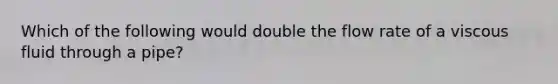 Which of the following would double the flow rate of a viscous fluid through a pipe?