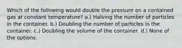 Which of the following would double the pressure on a contained gas at constant temperature? a.) Halving the number of particles in the container. b.) Doubling the number of particles in the container. c.) Doubling the volume of the container. d.) None of the options.