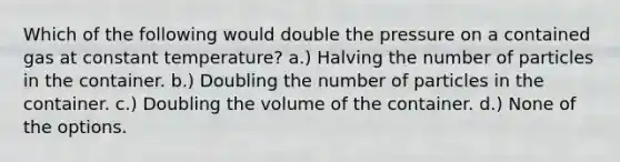 Which of the following would double the pressure on a contained gas at constant temperature? a.) Halving the number of particles in the container. b.) Doubling the number of particles in the container. c.) Doubling the volume of the container. d.) None of the options.