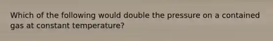 Which of the following would double the pressure on a contained gas at constant temperature?