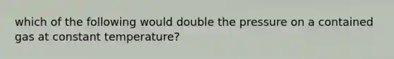 which of the following would double the pressure on a contained gas at constant temperature?