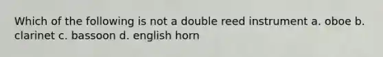 Which of the following is not a double reed instrument a. oboe b. clarinet c. bassoon d. english horn