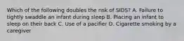 Which of the following doubles the risk of SIDS? A. Failure to tightly swaddle an infant during sleep B. Placing an infant to sleep on their back C. Use of a pacifier D. Cigarette smoking by a caregiver