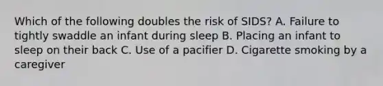 Which of the following doubles the risk of SIDS? A. Failure to tightly swaddle an infant during sleep B. Placing an infant to sleep on their back C. Use of a pacifier D. Cigarette smoking by a caregiver