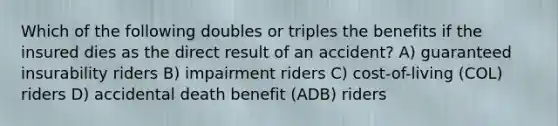 Which of the following doubles or triples the benefits if the insured dies as the direct result of an accident? A) guaranteed insurability riders B) impairment riders C) cost-of-living (COL) riders D) accidental death benefit (ADB) riders