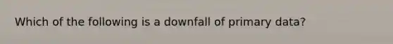 Which of the following is a downfall of primary data?