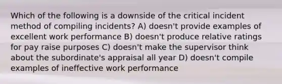 Which of the following is a downside of the critical incident method of compiling incidents? A) doesn't provide examples of excellent work performance B) doesn't produce relative ratings for pay raise purposes C) doesn't make the supervisor think about the subordinate's appraisal all year D) doesn't compile examples of ineffective work performance