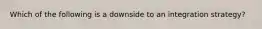 Which of the following is a downside to an integration strategy?