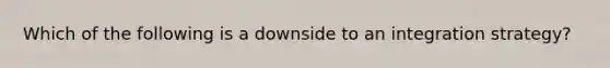 Which of the following is a downside to an integration strategy?