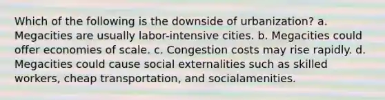 Which of the following is the downside of urbanization? a. Megacities are usually labor-intensive cities. b. Megacities could offer economies of scale. c. Congestion costs may rise rapidly. d. Megacities could cause social externalities such as skilled workers, cheap transportation, and socialamenities.