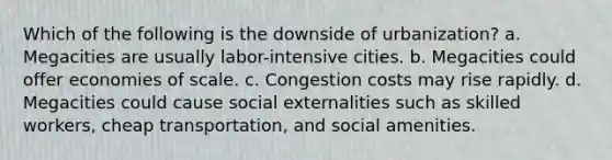 Which of the following is the downside of urbanization? a. Megacities are usually labor-intensive cities. b. Megacities could offer economies of scale. c. Congestion costs may rise rapidly. d. Megacities could cause social externalities such as skilled workers, cheap transportation, and social amenities.