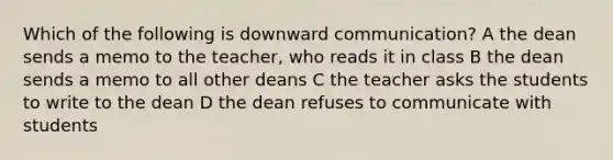 Which of the following is downward communication? A the dean sends a memo to the teacher, who reads it in class B the dean sends a memo to all other deans C the teacher asks the students to write to the dean D the dean refuses to communicate with students