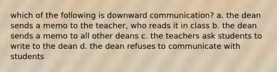 which of the following is downward communication? a. the dean sends a memo to the teacher, who reads it in class b. the dean sends a memo to all other deans c. the teachers ask students to write to the dean d. the dean refuses to communicate with students