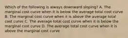 Which of the following is always downward sloping? A. The marginal cost curve when it is below the average total cost curve B. The marginal cost curve when it is above the average total cost curve C. The average total cost curve when it is below the marginal cost curve D. The average total cost curve when it is above the marginal cost curve