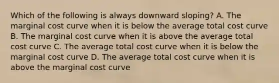 Which of the following is always downward sloping? A. The marginal cost curve when it is below the average total cost curve B. The marginal cost curve when it is above the average total cost curve C. The average total cost curve when it is below the marginal cost curve D. The average total cost curve when it is above the marginal cost curve