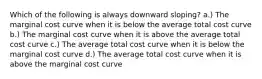 Which of the following is always downward sloping? a.) The marginal cost curve when it is below the average total cost curve b.) The marginal cost curve when it is above the average total cost curve c.) The average total cost curve when it is below the marginal cost curve d.) The average total cost curve when it is above the marginal cost curve