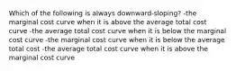 Which of the following is always downward-sloping? -the marginal cost curve when it is above the average total cost curve -the average total cost curve when it is below the marginal cost curve -the marginal cost curve when it is below the average total cost -the average total cost curve when it is above the marginal cost curve