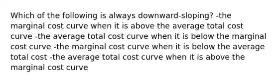 Which of the following is always downward-sloping? -the marginal cost curve when it is above the average total cost curve -the average total cost curve when it is below the marginal cost curve -the marginal cost curve when it is below the average total cost -the average total cost curve when it is above the marginal cost curve