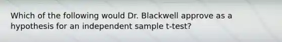 Which of the following would Dr. Blackwell approve as a hypothesis for an independent sample t-test?