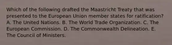 Which of the following drafted the Maastricht Treaty that was presented to the European Union member states for ratification? A. The United Nations. B. The World Trade Organization. C. The European Commission. D. The Commonwealth Delineation. E. The Council of Ministers.