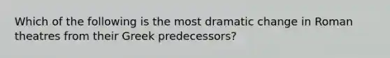 Which of the following is the most dramatic change in Roman theatres from their Greek predecessors?