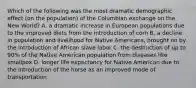 Which of the following was the most dramatic demographic effect (on the population) of the Columbian exchange on the New World? A. a dramatic increase in European populations due to the improved diets from the introduction of corn B. a decline in population and livelihood for Native Americans, brought on by the introduction of African slave labor C. the destruction of up to 90% of the Native American population from diseases like smallpox D. longer life expectancy for Native American due to the introduction of the horse as an improved mode of transportation