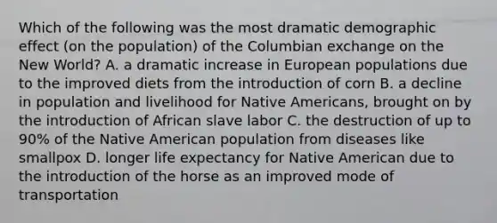 Which of the following was the most dramatic demographic effect (on the population) of the Columbian exchange on the New World? A. a dramatic increase in European populations due to the improved diets from the introduction of corn B. a decline in population and livelihood for Native Americans, brought on by the introduction of African slave labor C. the destruction of up to 90% of the Native American population from diseases like smallpox D. longer life expectancy for Native American due to the introduction of the horse as an improved mode of transportation