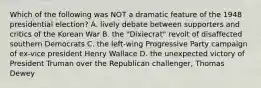 Which of the following was NOT a dramatic feature of the 1948 presidential election? A. lively debate between supporters and critics of the Korean War B. the "Dixiecrat" revolt of disaffected southern Democrats C. the left-wing Progressive Party campaign of ex-vice president Henry Wallace D. the unexpected victory of President Truman over the Republican challenger, Thomas Dewey