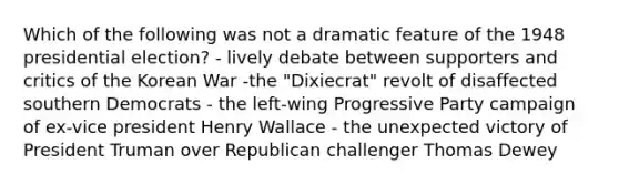 Which of the following was not a dramatic feature of the 1948 presidential election? - lively debate between supporters and critics of the Korean War -the "Dixiecrat" revolt of disaffected southern Democrats - the left-wing Progressive Party campaign of ex-vice president Henry Wallace - the unexpected victory of President Truman over Republican challenger Thomas Dewey