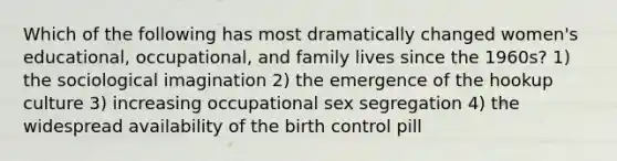 Which of the following has most dramatically changed women's educational, occupational, and family lives since the 1960s? 1) the sociological imagination 2) the emergence of the hookup culture 3) increasing occupational sex segregation 4) the widespread availability of the birth control pill