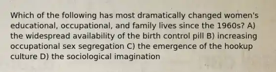 Which of the following has most dramatically changed women's educational, occupational, and family lives since the 1960s? A) the widespread availability of the birth control pill B) increasing occupational sex segregation C) the emergence of the hookup culture D) the sociological imagination