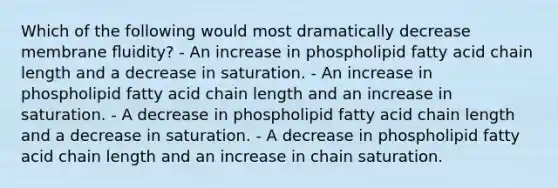 Which of the following would most dramatically decrease membrane ﬂuidity? - An increase in phospholipid fatty acid chain length and a decrease in saturation. - An increase in phospholipid fatty acid chain length and an increase in saturation. - A decrease in phospholipid fatty acid chain length and a decrease in saturation. - A decrease in phospholipid fatty acid chain length and an increase in chain saturation.