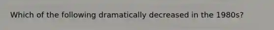 Which of the following dramatically decreased in the 1980s?