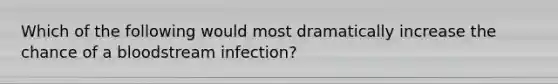 Which of the following would most dramatically increase the chance of a bloodstream infection?