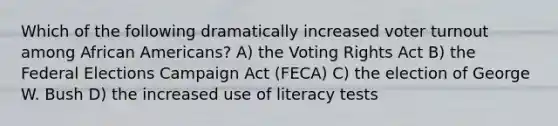 Which of the following dramatically increased voter turnout among African Americans? A) the Voting Rights Act B) the Federal Elections Campaign Act (FECA) C) the election of George W. Bush D) the increased use of literacy tests