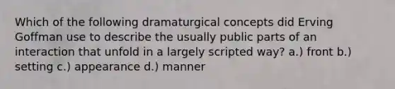 Which of the following dramaturgical concepts did Erving Goffman use to describe the usually public parts of an interaction that unfold in a largely scripted way? a.) front b.) setting c.) appearance d.) manner