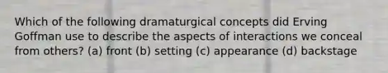 Which of the following dramaturgical concepts did Erving Goffman use to describe the aspects of interactions we conceal from others? (a) front (b) setting (c) appearance (d) backstage