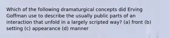 Which of the following dramaturgical concepts did Erving Goffman use to describe the usually public parts of an interaction that unfold in a largely scripted way? (a) front (b) setting (c) appearance (d) manner