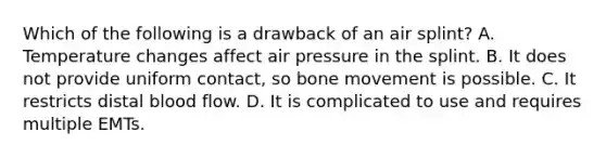 Which of the following is a drawback of an air splint? A. Temperature changes affect air pressure in the splint. B. It does not provide uniform contact, so bone movement is possible. C. It restricts distal blood flow. D. It is complicated to use and requires multiple EMTs.