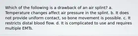 Which of the following is a drawback of an air splint? a. Temperature changes affect air pressure in the splint. b. It does not provide uniform contact, so bone movement is possible. c. It restricts distal blood flow. d. It is complicated to use and requires multiple EMTs.