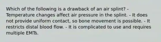 Which of the following is a drawback of an air splint? - Temperature changes affect air pressure in the splint. - It does not provide uniform contact, so bone movement is possible. - It restricts distal blood flow. - It is complicated to use and requires multiple EMTs.