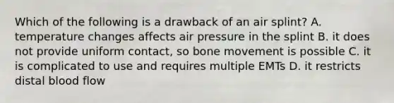 Which of the following is a drawback of an air splint? A. temperature changes affects air pressure in the splint B. it does not provide uniform contact, so bone movement is possible C. it is complicated to use and requires multiple EMTs D. it restricts distal blood flow