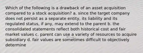 Which of the following is a drawback of an asset acquisition compared to a stock acquisition? a. since the target company does not persist as a separate entity, its liability and its regulated status, if any, may extend to the parent b. the consolidated statements reflect both historical cost and fair market values c. parent can use a variety of resources to acquire subsidiary d. fair values are sometimes difficult to objectively determine