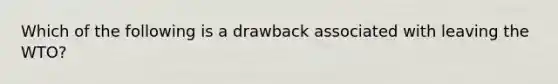 Which of the following is a drawback associated with leaving the WTO?