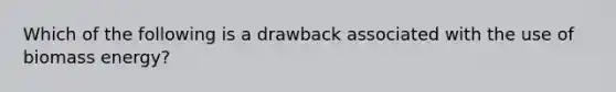 Which of the following is a drawback associated with the use of biomass energy?