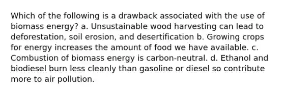 Which of the following is a drawback associated with the use of biomass energy? a. Unsustainable wood harvesting can lead to deforestation, soil erosion, and desertification b. Growing crops for energy increases the amount of food we have available. c. Combustion of biomass energy is carbon-neutral. d. Ethanol and biodiesel burn less cleanly than gasoline or diesel so contribute more to air pollution.