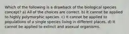 Which of the following is a drawback of the biological species concept? a) All of the choices are correct. b) It cannot be applied to highly polymorphic species. c) It cannot be applied to populations of a single species living in different places. d) It cannot be applied to extinct and asexual organisms.