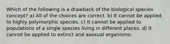 Which of the following is a drawback of the biological species concept? a) All of the choices are correct. b) It cannot be applied to highly polymorphic species. c) It cannot be applied to populations of a single species living in different places. d) It cannot be applied to extinct and asexual organisms.