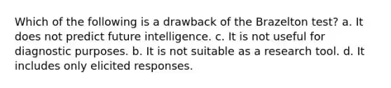 Which of the following is a drawback of the Brazelton test? a. It does not predict future intelligence. c. It is not useful for diagnostic purposes. b. It is not suitable as a research tool. d. It includes only elicited responses.