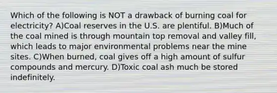 Which of the following is NOT a drawback of burning coal for electricity? A)Coal reserves in the U.S. are plentiful. B)Much of the coal mined is through mountain top removal and valley fill, which leads to major environmental problems near the mine sites. C)When burned, coal gives off a high amount of sulfur compounds and mercury. D)Toxic coal ash much be stored indefinitely.